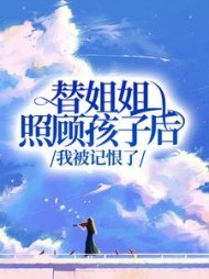 替姐姐照顾孩子后，我被记恨了(抱走大灰狼)阅读(抱走大灰狼) - 替姐姐照顾孩子后，我被记恨了(抱走大灰狼)阅读全文在线阅读 - 替姐姐照顾孩子后，我被记恨了(抱走大灰狼)阅读最新章节 - 奏决网